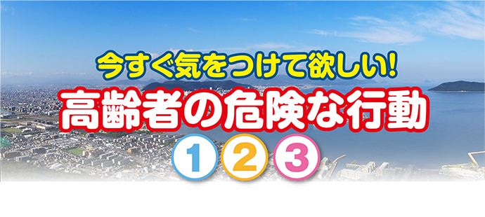 今すぐ気をつけて欲しい！高齢者の危険な行動　①②③
